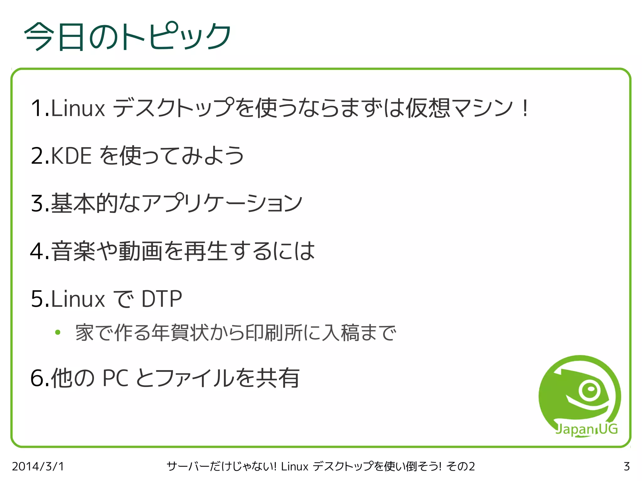 今日のトピック
1.Linux デスクトップを使うならまずは仮想マシン！
2.KDE を使ってみよう
3.基本的なアプリケーション
4.音楽や動画を再生するには
5.Linux で DTP
●

家で作る年賀状から印刷所に入稿まで

6.他の PC とファイルを共有

2014/3/1

サーバーだけじゃない! Linux デスクトップを使い倒そう! その2

3

 