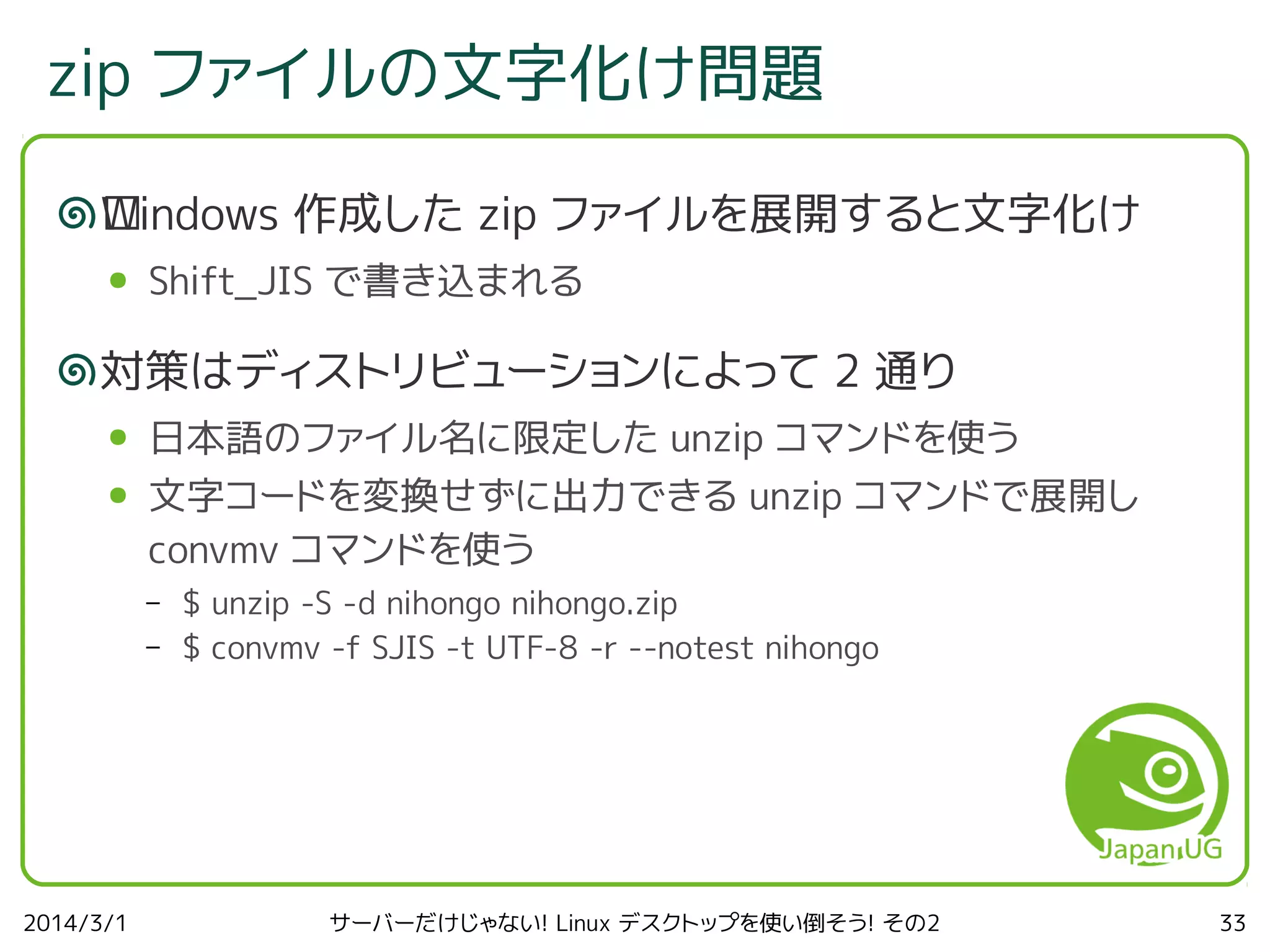 zip ファイルの文字化け問題
W
﻿ indows 作成した zip ファイルを展開すると文字化け
●

Shift_JIS で書き込まれる

対策はディストリビューションによって 2 通り
●

日本語のファイル名に限定した unzip コマンドを使う

●

文字コードを変換せずに出力できる unzip コマンドで展開し
convmv コマンドを使う
–
–

2014/3/1

$ unzip -S -d nihongo nihongo.zip
$ convmv -f SJIS -t UTF-8 -r --notest nihongo

サーバーだけじゃない! Linux デスクトップを使い倒そう! その2

33

 