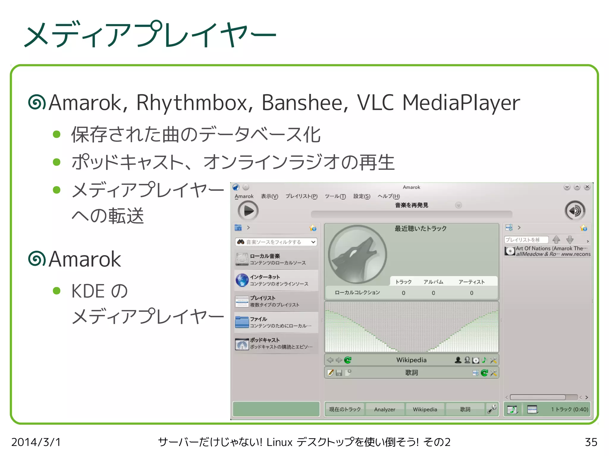 メディアプレイヤー
Amarok, Rhythmbox, Banshee, VLC MediaPlayer
●

保存された曲のデータベース化

●

ポッドキャスト、オンラインラジオの再生

●

メディアプレイヤー
への転送

Amarok
●

2014/3/1

KDE の
メディアプレイヤー

サーバーだけじゃない! Linux デスクトップを使い倒そう! その2

35

 