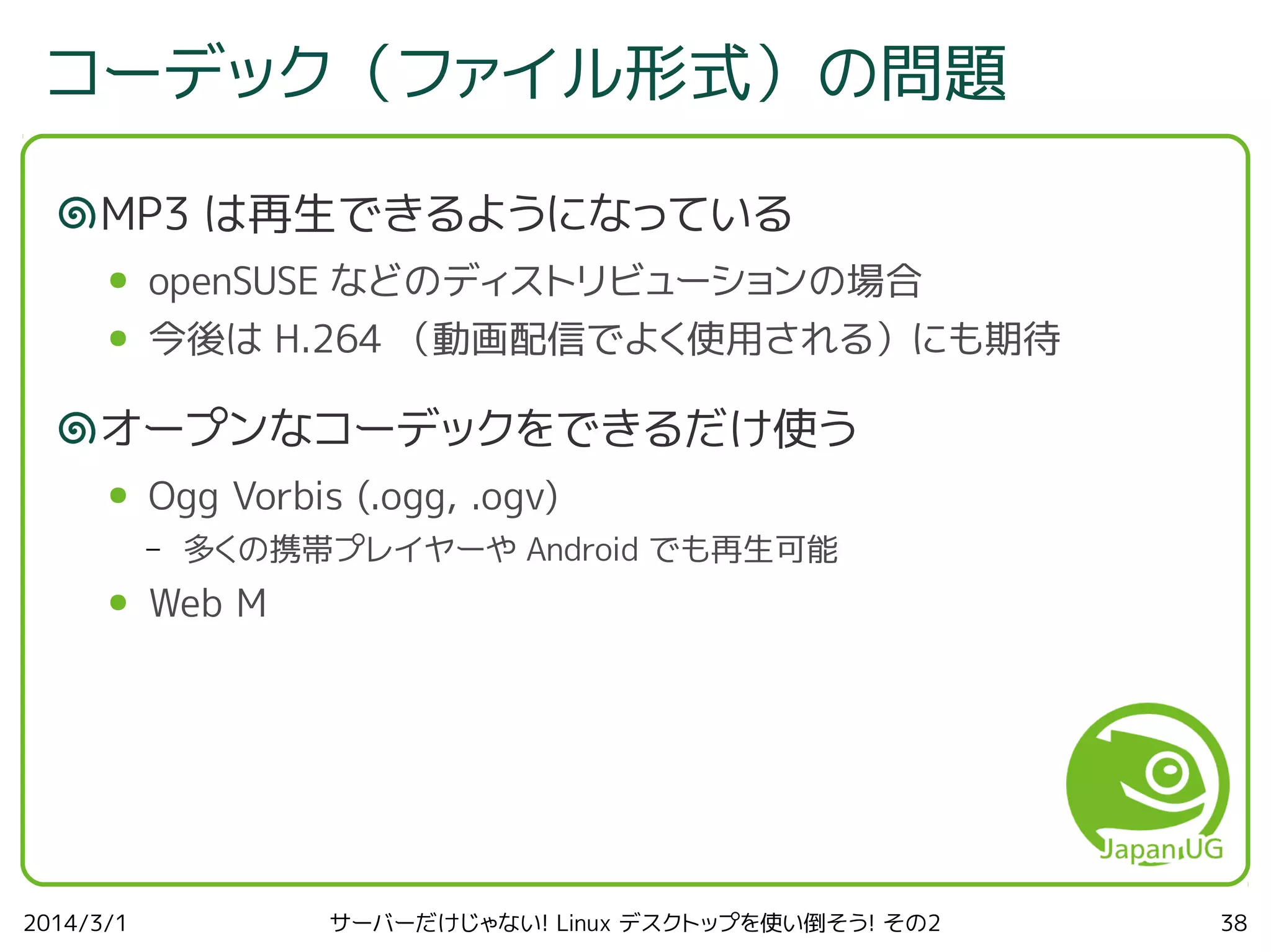 コーデック（ファイル形式）の問題
MP3 は再生できるようになっている
●

openSUSE などのディストリビューションの場合

●

今後は H.264 （動画配信でよく使用される）にも期待

オープンなコーデックをできるだけ使う
●

Ogg Vorbis (.ogg, .ogv)
–

●

2014/3/1

多くの携帯プレイヤーや Android でも再生可能

Web M

サーバーだけじゃない! Linux デスクトップを使い倒そう! その2

38

 