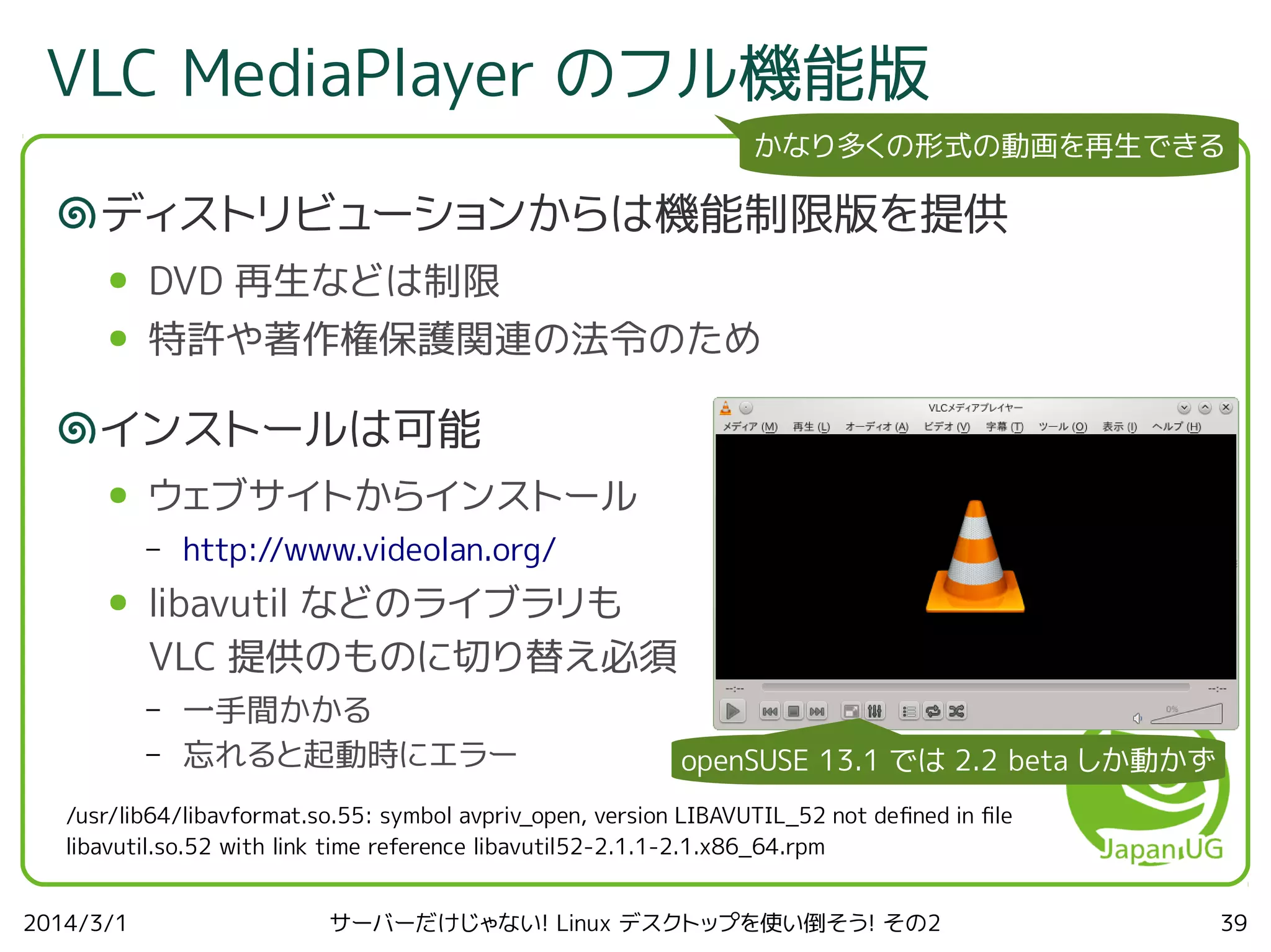 VLC MediaPlayer のフル機能版
かなり多くの形式の動画を再生できる

ディストリビューションからは機能制限版を提供
●

DVD 再生などは制限

●

特許や著作権保護関連の法令のため

インストールは可能
●

ウェブサイトからインストール
–

●

http://www.videolan.org/

libavutil などのライブラリも
VLC 提供のものに切り替え必須
–
–

一手間かかる
忘れると起動時にエラー

openSUSE 13.1 では 2.2 beta しか動かず

/usr/lib64/libavformat.so.55: symbol avpriv_open, version LIBAVUTIL_52 not defned in fle
libavutil.so.52 with link time reference libavutil52-2.1.1-2.1.x86_64.rpm
2014/3/1

サーバーだけじゃない! Linux デスクトップを使い倒そう! その2

39

 