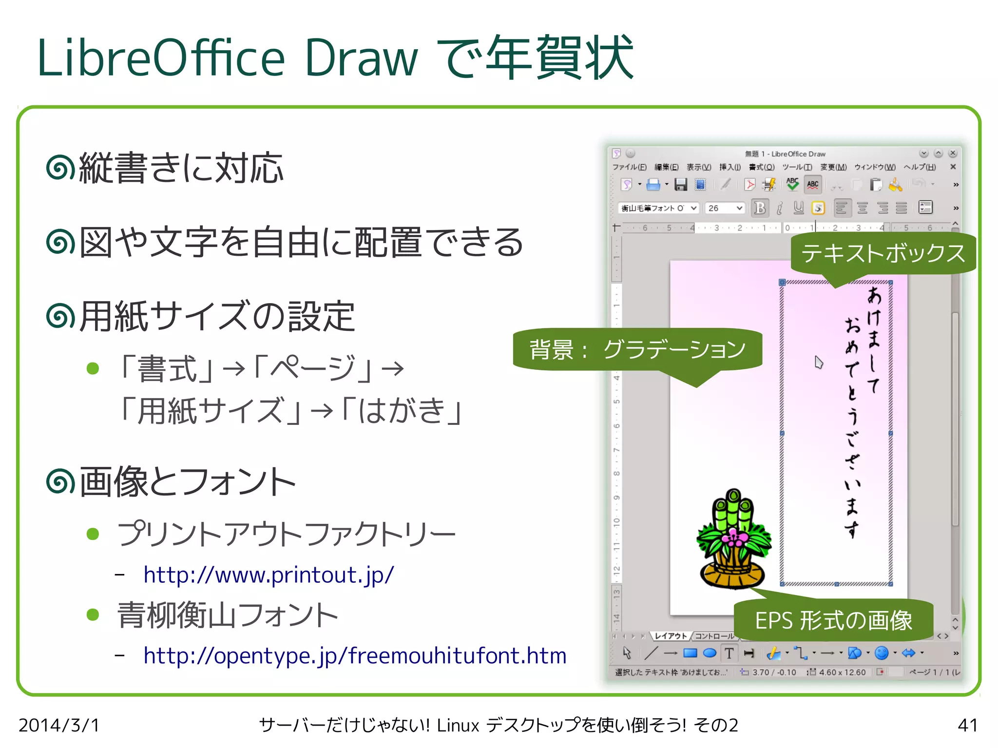 LibreOfce Draw で年賀状
縦書きに対応
図や文字を自由に配置できる
用紙サイズの設定
●

「書式」→「ページ」→
「用紙サイズ」→「はがき」

テキストボックス

背景 : グラデーション

画像とフォント
●

プリントアウトファクトリー
–

●

青柳衡山フォント
–

2014/3/1

http://www.printout.jp/
EPS 形式の画像

http://opentype.jp/freemouhitufont.htm
サーバーだけじゃない! Linux デスクトップを使い倒そう! その2

41

 