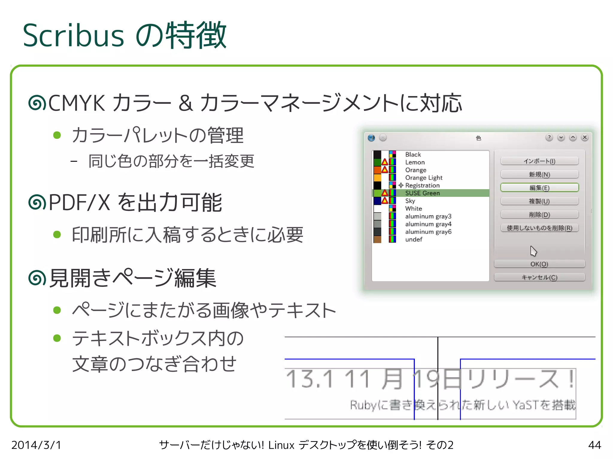 Scribus の特徴
CMYK カラー & カラーマネージメントに対応
●

カラーパレットの管理
–

同じ色の部分を一括変更

PDF/X を出力可能
●

印刷所に入稿するときに必要

見開きページ編集
●

ページにまたがる画像やテキスト

●

テキストボックス内の
文章のつなぎ合わせ

2014/3/1

サーバーだけじゃない! Linux デスクトップを使い倒そう! その2

44

 