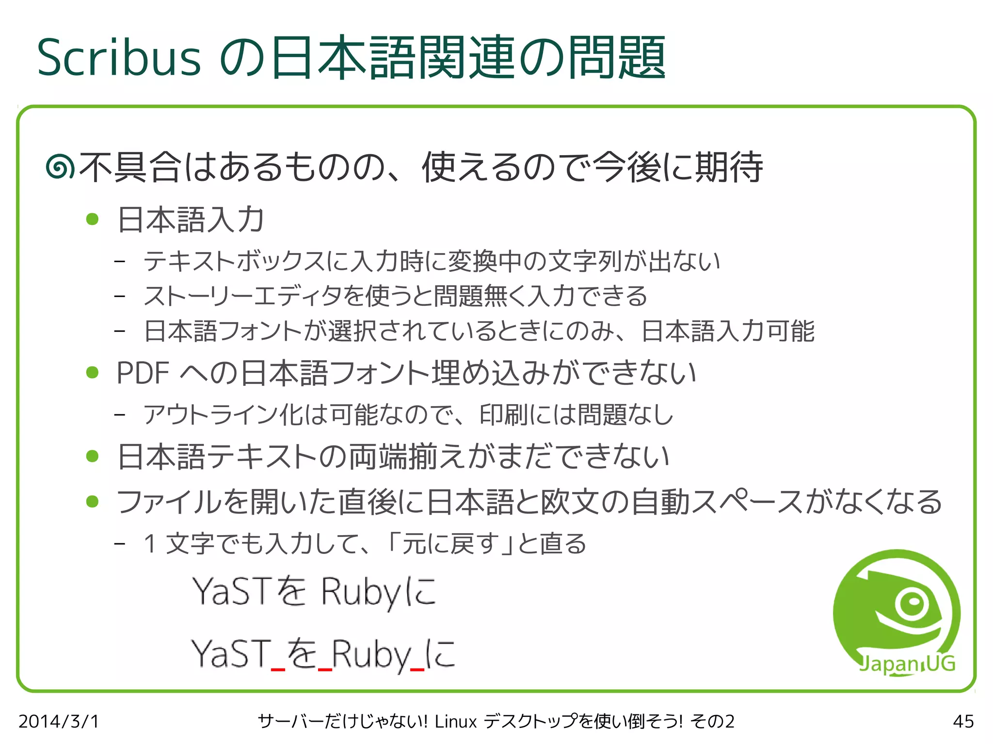 Scribus の日本語関連の問題
不具合はあるものの、使えるので今後に期待
●

日本語入力
–
–
–

●

テキストボックスに入力時に変換中の文字列が出ない
ストーリーエディタを使うと問題無く入力できる
日本語フォントが選択されているときにのみ、日本語入力可能

PDF への日本語フォント埋め込みができない
–

アウトライン化は可能なので、印刷には問題なし

●

日本語テキストの両端揃えがまだできない

●

ファイルを開いた直後に日本語と欧文の自動スペースがなくなる
–

2014/3/1

1 文字でも入力して、「元に戻す」と直る

サーバーだけじゃない! Linux デスクトップを使い倒そう! その2

45

 