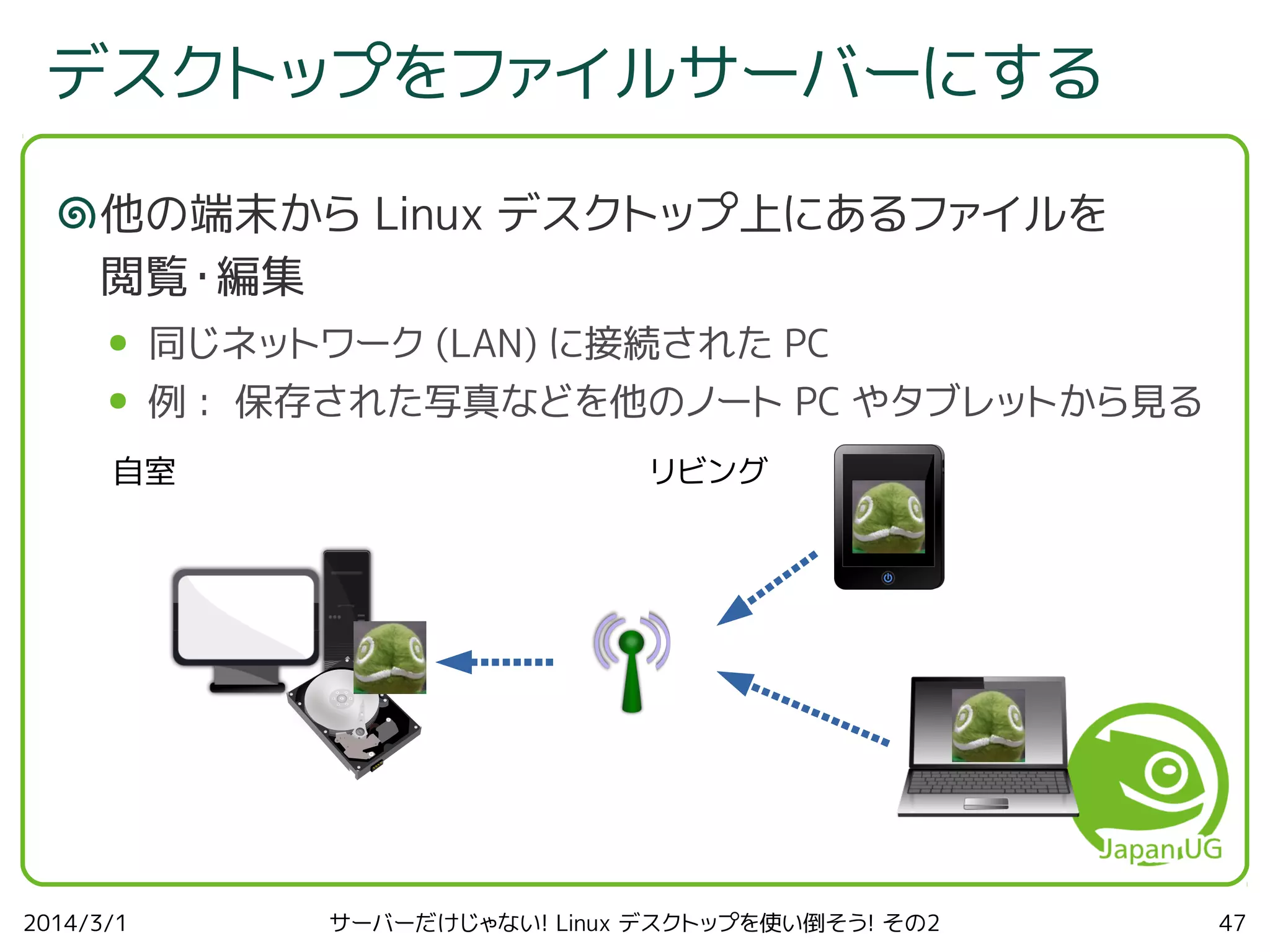 デスクトップをファイルサーバーにする
他の端末から Linux デスクトップ上にあるファイルを
閲覧・編集
●

同じネットワーク (LAN) に接続された PC

●

例 : 保存された写真などを他のノート PC やタブレットから見る

自室

2014/3/1

リビング

サーバーだけじゃない! Linux デスクトップを使い倒そう! その2

47

 