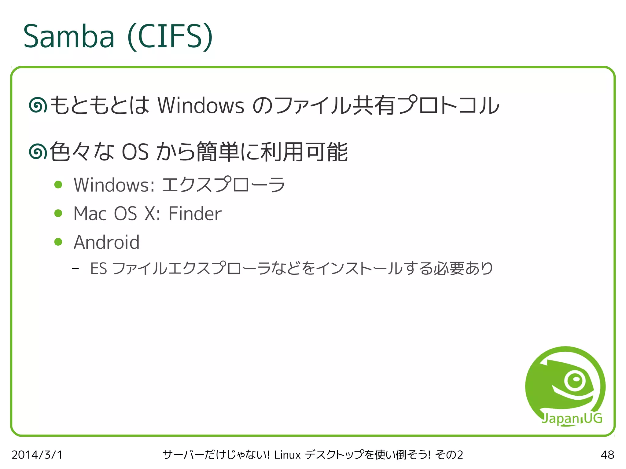 Samba (CIFS)
もともとは Windows のファイル共有プロトコル
色々な OS から簡単に利用可能
●

Windows: エクスプローラ

●

Mac OS X: Finder

●

Android
–

2014/3/1

ES ファイルエクスプローラなどをインストールする必要あり

サーバーだけじゃない! Linux デスクトップを使い倒そう! その2

48

 