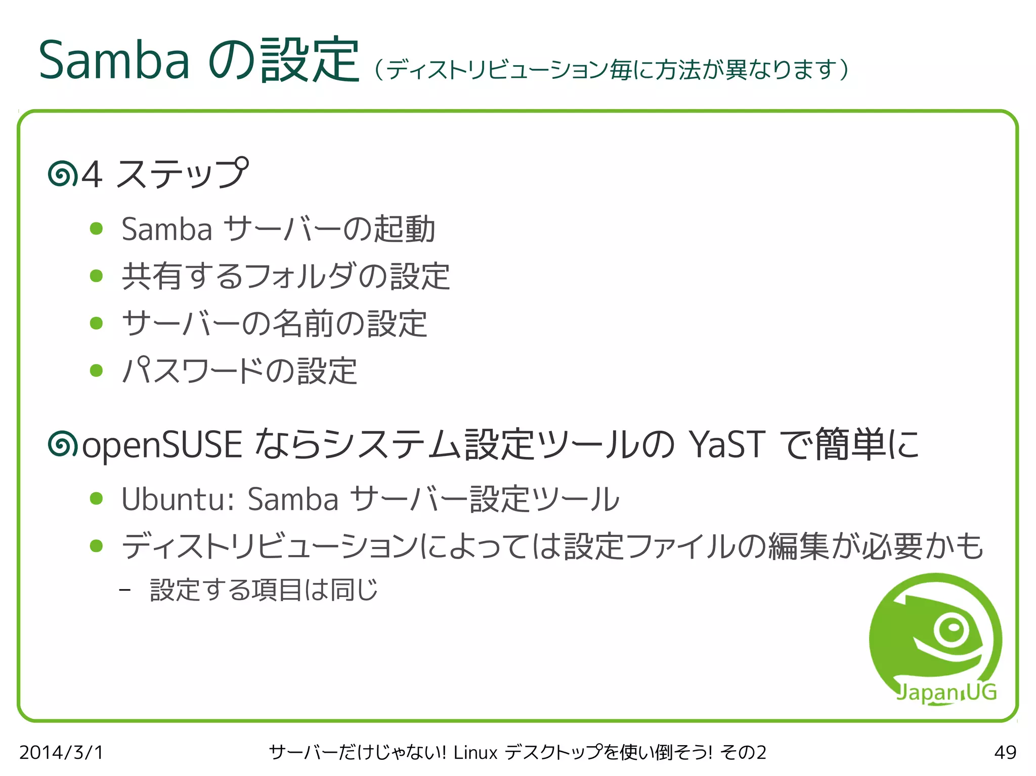 Samba の設定（ディストリビューション毎に方法が異なります）
4 ステップ
●

Samba サーバーの起動

●

共有するフォルダの設定

●

サーバーの名前の設定

●

パスワードの設定

openSUSE ならシステム設定ツールの YaST で簡単に
●

Ubuntu: Samba サーバー設定ツール

●

ディストリビューションによっては設定ファイルの編集が必要かも
–

2014/3/1

設定する項目は同じ

サーバーだけじゃない! Linux デスクトップを使い倒そう! その2

49

 