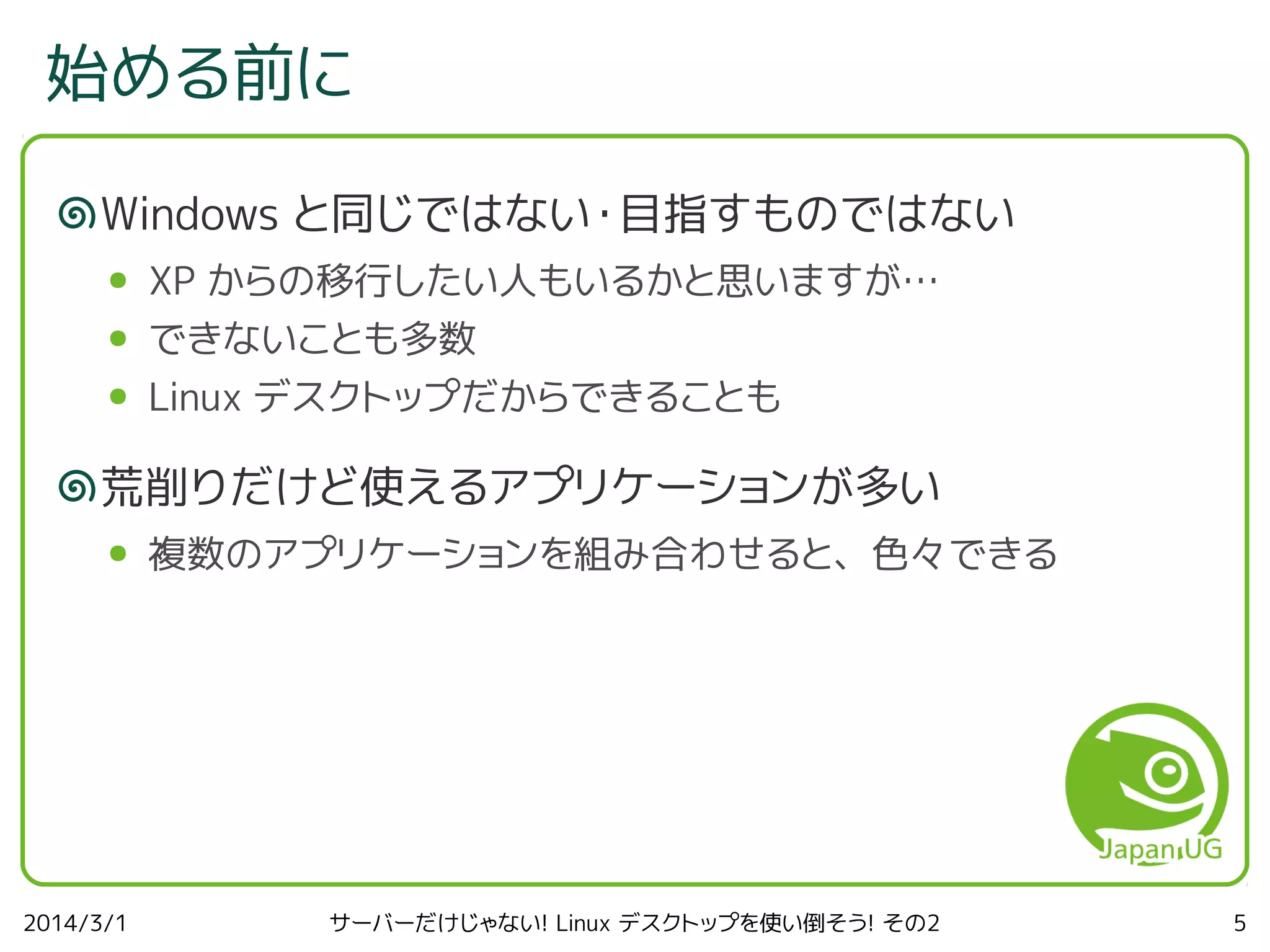 始める前に
Windows と同じではない・目指すものではない
●

XP からの移行したい人もいるかと思いますが…

●

できないことも多数

●

Linux デスクトップだからできることも

荒削りだけど使えるアプリケーションが多い
●

2014/3/1

複数のアプリケーションを組み合わせると、色々できる

サーバーだけじゃない! Linux デスクトップを使い倒そう! その2

5

 