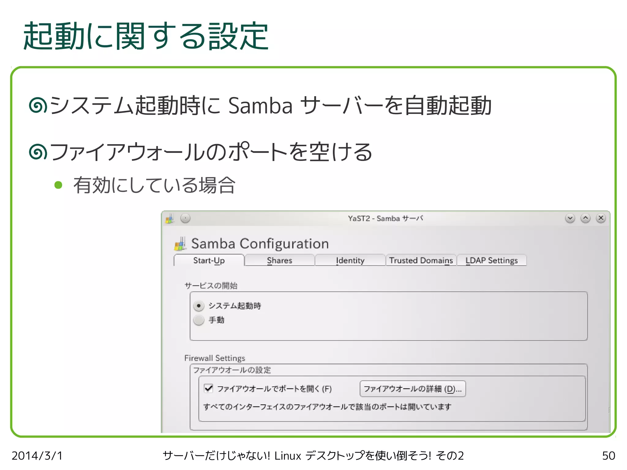 起動に関する設定
システム起動時に Samba サーバーを自動起動
ファイアウォールのポートを空ける
●

2014/3/1

有効にしている場合

サーバーだけじゃない! Linux デスクトップを使い倒そう! その2

50

 