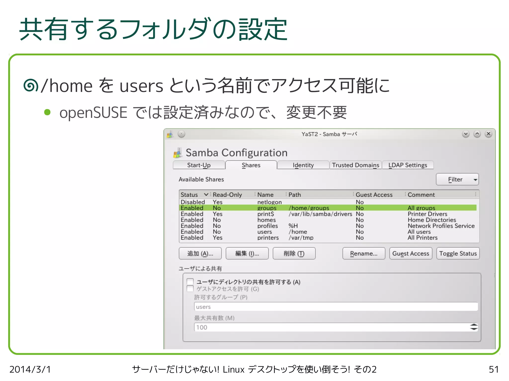 共有するフォルダの設定
/home を users という名前でアクセス可能に
●

2014/3/1

openSUSE では設定済みなので、変更不要

サーバーだけじゃない! Linux デスクトップを使い倒そう! その2

51

 