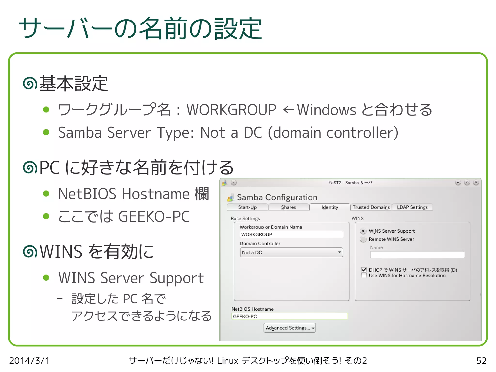 サーバーの名前の設定
基本設定
●

ワークグループ名 : WORKGROUP ←Windows と合わせる

●

Samba Server Type: Not a DC (domain controller)

PC に好きな名前を付ける
●

NetBIOS Hostname 欄

●

ここでは GEEKO-PC

WINS を有効に
●

WINS Server Support
–

2014/3/1

設定した PC 名で
アクセスできるようになる
サーバーだけじゃない! Linux デスクトップを使い倒そう! その2

52

 