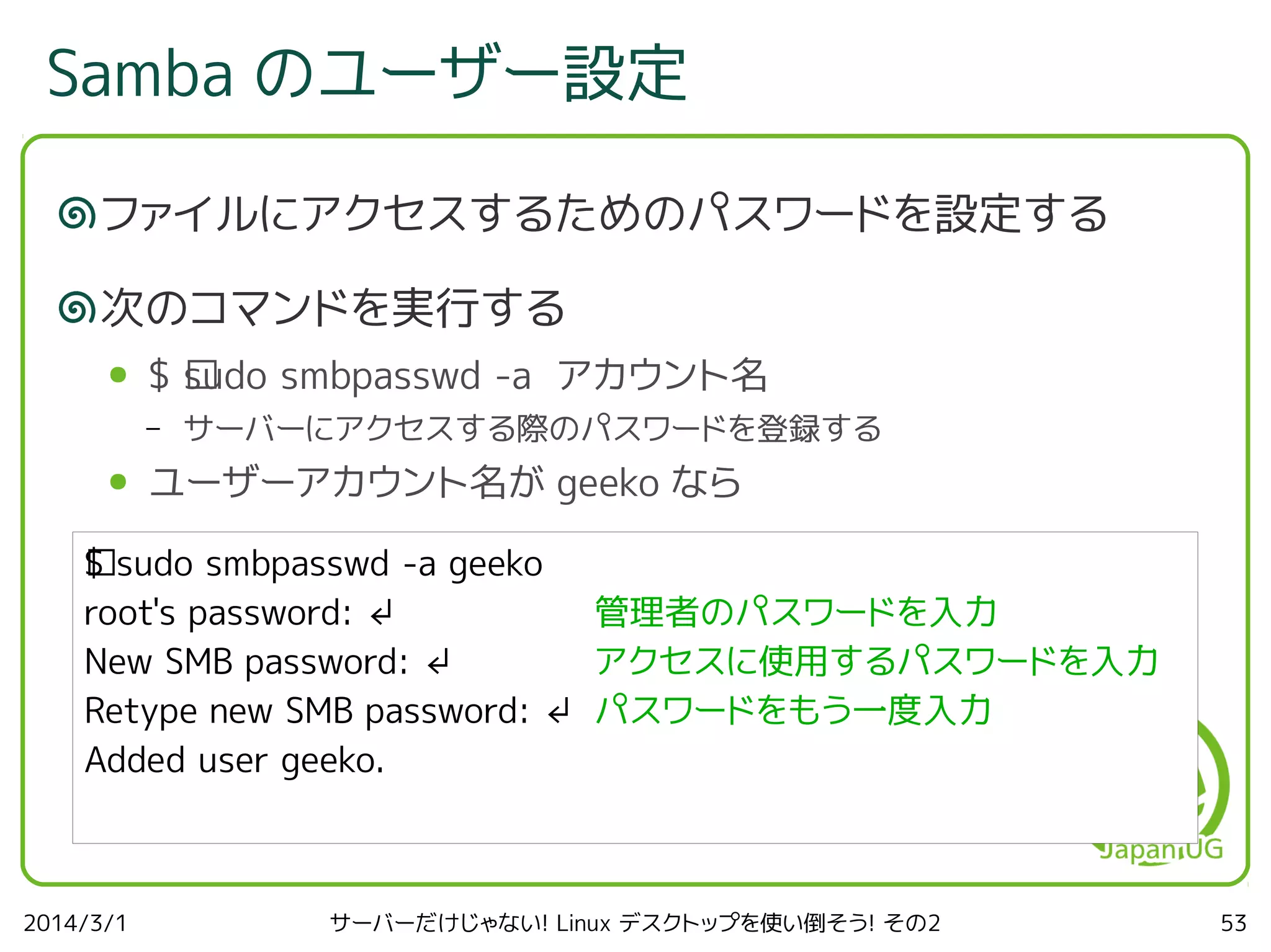 Samba のユーザー設定
ファイルにアクセスするためのパスワードを設定する
次のコマンドを実行する
●

$ ﻿ udo smbpasswd -a アカウント名
s
–

●

サーバーにアクセスする際のパスワードを登録する

ユーザーアカウント名が geeko なら

$
﻿ sudo smbpasswd -a geeko
root's password: ↲
管理者のパスワードを入力
New SMB password: ↲
アクセスに使用するパスワードを入力
Retype new SMB password: ↲ パスワードをもう一度入力
Added user geeko.

2014/3/1

サーバーだけじゃない! Linux デスクトップを使い倒そう! その2

53

 