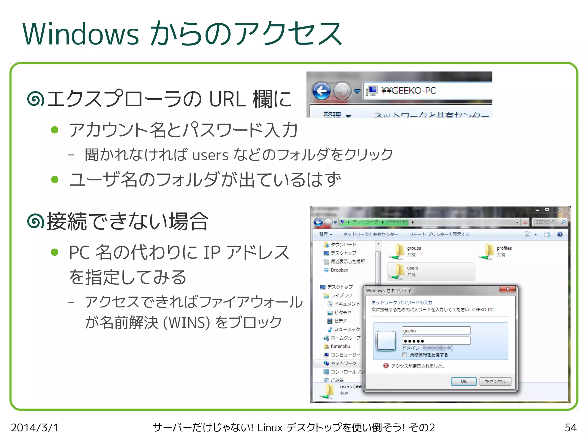 Windows からのアクセス
エクスプローラの URL 欄に
●

アカウント名とパスワード入力
–

●

聞かれなければ users などのフォルダをクリック

ユーザ名のフォルダが出ているはず

接続できない場合
●

PC 名の代わりに IP アドレス
を指定してみる
–

2014/3/1

アクセスできればファイアウォール
が名前解決 (WINS) をブロック

サーバーだけじゃない! Linux デスクトップを使い倒そう! その2

54

 