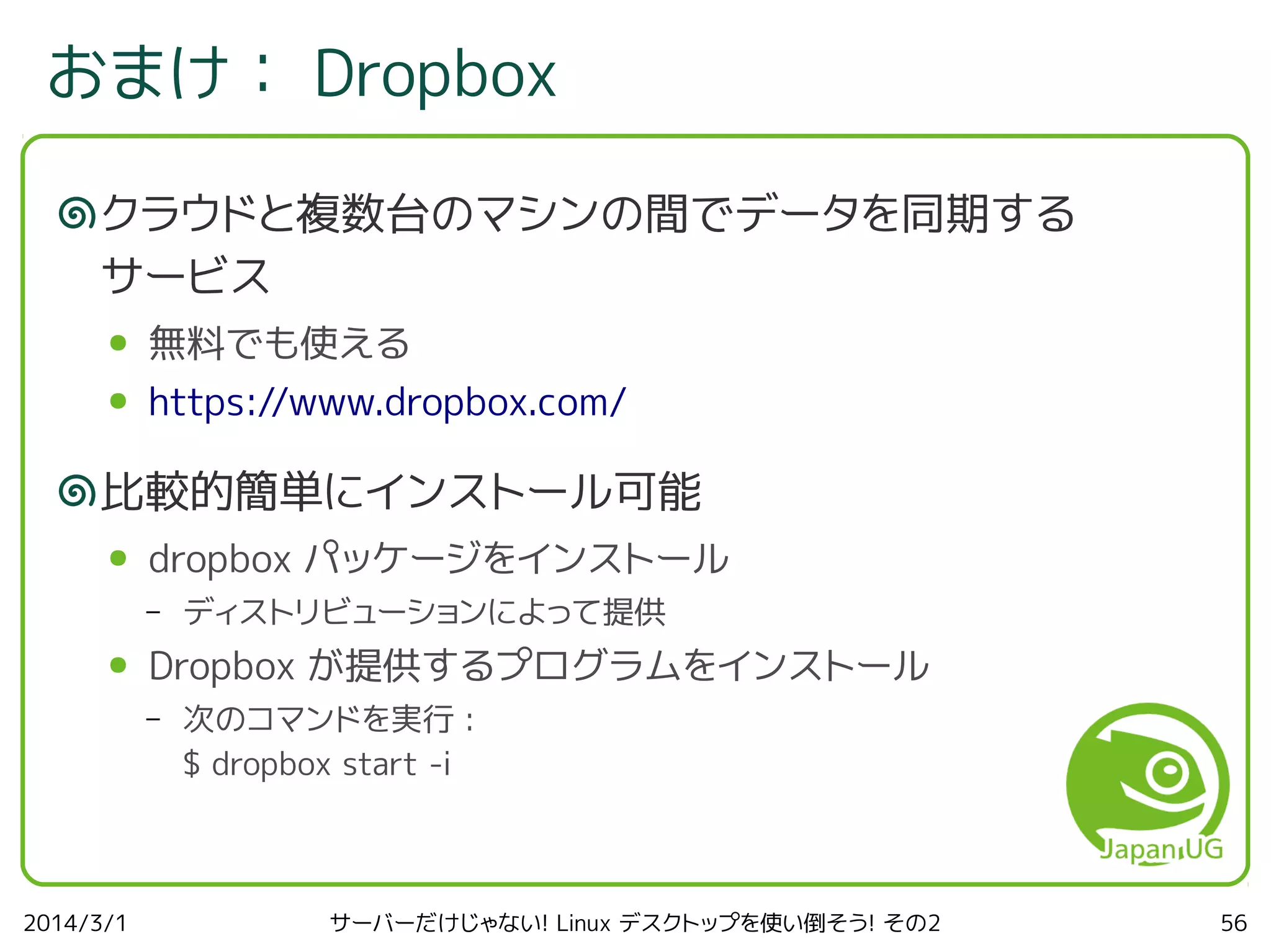 おまけ： Dropbox
クラウドと複数台のマシンの間でデータを同期する
サービス
●

無料でも使える

●

https://www.dropbox.com/

比較的簡単にインストール可能
●

dropbox パッケージをインストール
–

●

Dropbox が提供するプログラムをインストール
–

2014/3/1

ディストリビューションによって提供
次のコマンドを実行 :
$ dropbox start -i

サーバーだけじゃない! Linux デスクトップを使い倒そう! その2

56

 