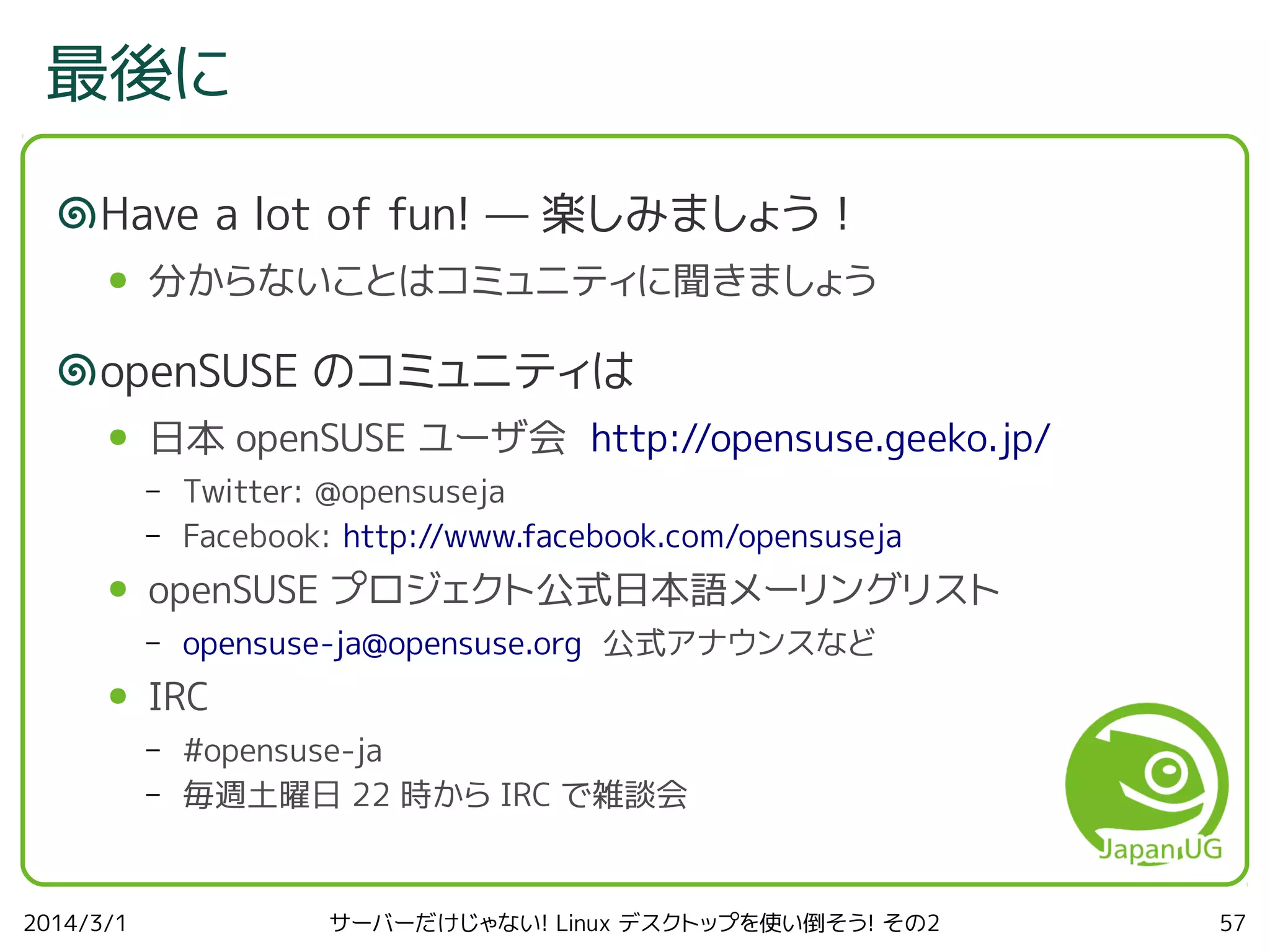 最後に
Have a lot of fun! — 楽しみましょう！
●

分からないことはコミュニティに聞きましょう

openSUSE のコミュニティは
●

日本 openSUSE ユーザ会 http://opensuse.geeko.jp/
–
–

●

openSUSE プロジェクト公式日本語メーリングリスト
–

●

opensuse-ja@opensuse.org 公式アナウンスなど

IRC
–
–

2014/3/1

Twitter: @opensuseja
Facebook: http://www.facebook.com/opensuseja

#opensuse-ja
毎週土曜日 22 時から IRC で雑談会

サーバーだけじゃない! Linux デスクトップを使い倒そう! その2

57

 