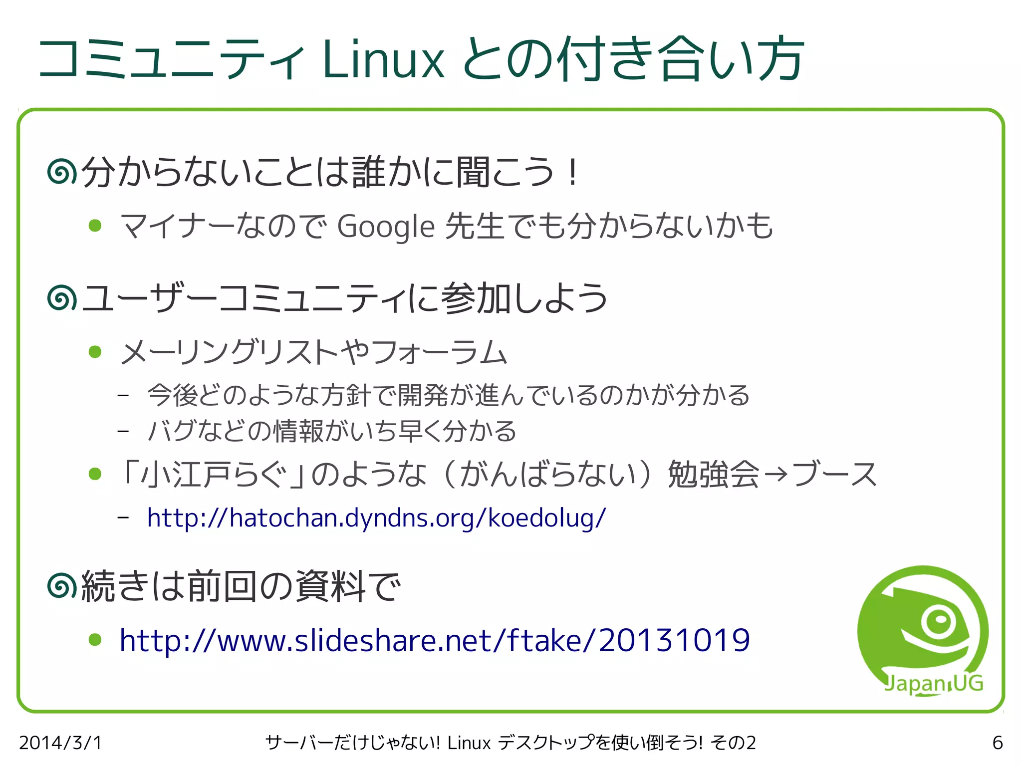 コミュニティ Linux との付き合い方
分からないことは誰かに聞こう！
●

マイナーなので Google 先生でも分からないかも

ユーザーコミュニティに参加しよう
●

メーリングリストやフォーラム
–
–

●

今後どのような方針で開発が進んでいるのかが分かる
バグなどの情報がいち早く分かる

「小江戸らぐ」のような（がんばらない）勉強会→ブース
–

http://hatochan.dyndns.org/koedolug/

続きは前回の資料で
●

2014/3/1

http://www.slideshare.net/ftake/20131019
サーバーだけじゃない! Linux デスクトップを使い倒そう! その2

6

 