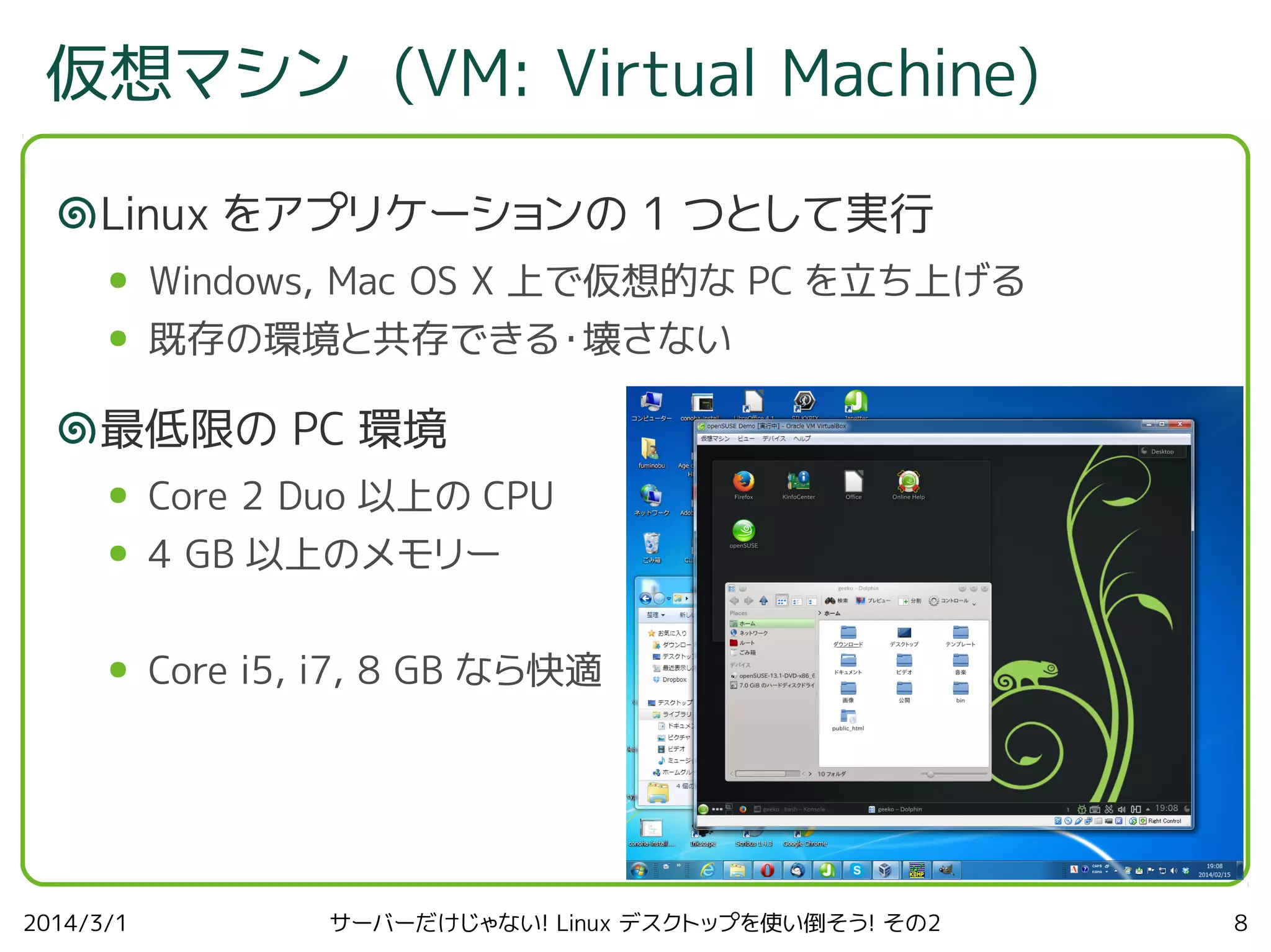 仮想マシン (VM: Virtual Machine)
Linux をアプリケーションの 1 つとして実行
●

Windows, Mac OS X 上で仮想的な PC を立ち上げる

●

既存の環境と共存できる・壊さない

最低限の PC 環境
●

Core 2 Duo 以上の CPU

●

4 GB 以上のメモリー

●

Core i5, i7, 8 GB なら快適

2014/3/1

サーバーだけじゃない! Linux デスクトップを使い倒そう! その2

8

 
