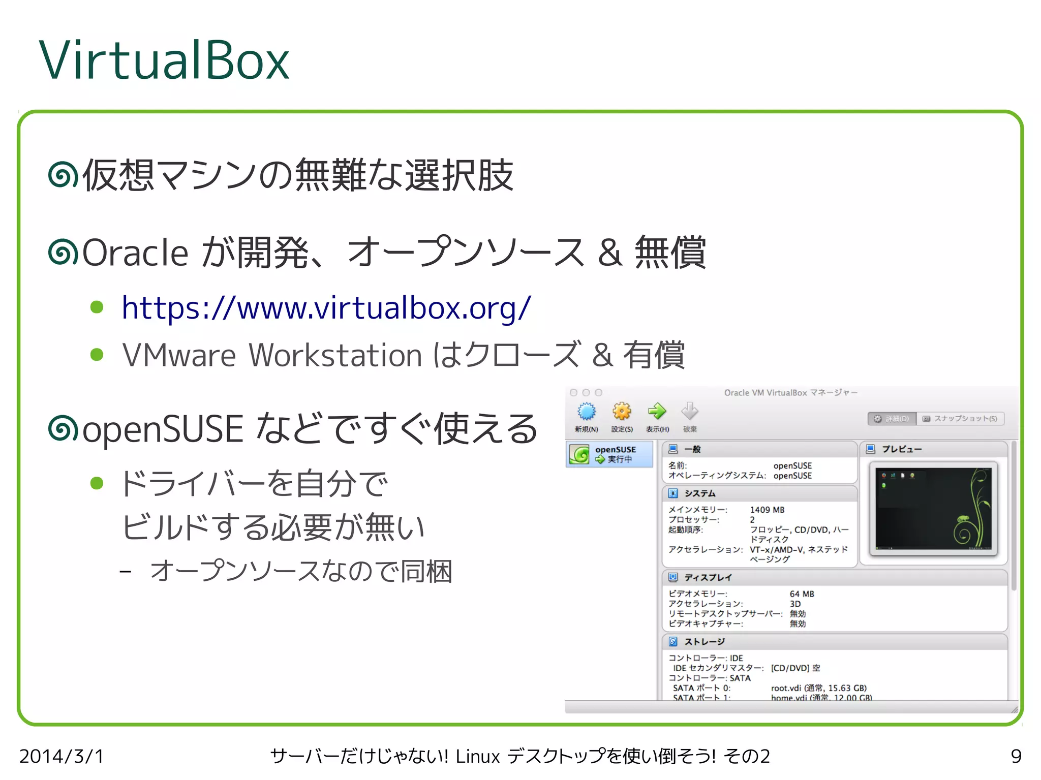 VirtualBox
仮想マシンの無難な選択肢
Oracle が開発、オープンソース & 無償
●

https://www.virtualbox.org/

●

VMware Workstation はクローズ & 有償

openSUSE などですぐ使える
●

ドライバーを自分で
ビルドする必要が無い
–

2014/3/1

オープンソースなので同梱

サーバーだけじゃない! Linux デスクトップを使い倒そう! その2

9

 
