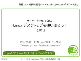 無線 LAN で資料配付中→ fashair-opensuse パスワード無し

サーバーだけじゃない！

Linux デスクトップを使い倒そう！
その 2
武山 文信

日本 openSUSE ユーザ会

Twitter: @ftake Facebook: takeyamaf

openSUSE: Linux ディストリビューションの 1 つ
2014/3/1

サーバーだけじゃない! Linux デスクトップを使い倒そう! その2

1

 