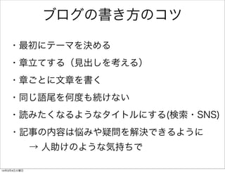 ブログの書き方のコツ
・最初にテーマを決める
・章立てする（見出しを考える）
・章ごとに文章を書く
・同じ語尾を何度も続けない
・読みたくなるようなタイトルにする(検索・SNS)
・記事の内容は悩みや疑問を解決できるように
→ 人助けのような気持ちで
14年3月4日火曜日

 