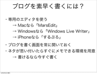 ブログを素早く書くには？
・専用のエディタを使う
→ Macなら「MarsEdit」
→ Windowsなら「Windows Live Writer」
→ iPhoneなら「するぷろ」
・ブログを書く画面を常に開いておく
・ネタが思い付いたらすぐにメモできる環境を用意
→ 書けるなら今すぐ書く

14年3月4日火曜日

 