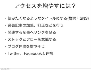 アクセスを増やすには？
・読みたくなるようなタイトルにする(検索・SNS)
・過去記事の加筆、訂正などを行う
・関連する記事へリンクを貼る
・ストックとフローを意識する
・ブログ仲間を増やそう
・Twitter、Facebookと連携

14年3月4日火曜日

 