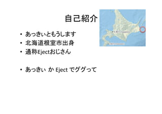 自己紹介	
•  あっきぃともうします	
  
•  北海道根室市出身	
  
•  通称Ejectおじさん	
  
•  あっきぃ か	
  Eject	
  でググって	
  

 