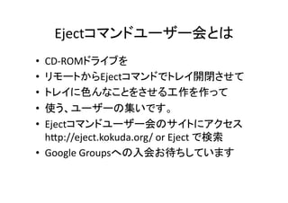 Ejectコマンドユーザー会とは	
CD-­‐ROMドライブを	
  
リモートからEjectコマンドでトレイ開閉させて	
  
トレイに色んなことをさせる工作を作って	
  
使う、ユーザーの集いです。	
  
Ejectコマンドユーザー会のサイトにアクセス	
  
hEp://eject.kokuda.org/	
  or	
  Eject	
  で検索	
  
•  Google	
  Groupsへの入会お待ちしています	
  
• 
• 
• 
• 
• 

 