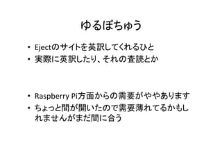 ゆるぼちゅう	
•  Ejectのサイトを英訳してくれるひと	
  
•  実際に英訳したり、それの査読とか	
  

•  Raspberry	
  Pi方面からの需要がややあります	
  
•  ちょっと間が開いたので需要薄れてるかもし
れませんがまだ間に合う	

 