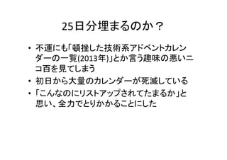 25日分埋まるのか？	
•  不運にも「頓挫した技術系アドベントカレン
ダーの一覧(2013年)」とか言う趣味の悪いニ
コ百を見てしまう	
  
•  初日から大量のカレンダーが死滅している	
  
•  「こんなのにリストアップされてたまるか」と	
  
思い、全力でとりかかることにした	
  

 