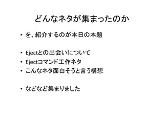 どんなネタが集まったのか	
•  を、紹介するのが本日の本題	
  
•  Ejectとの出会いについて	
  
•  Ejectコマンド工作ネタ	
  
•  こんなネタ面白そうと言う構想	
  
•  などなど集まりました	

 