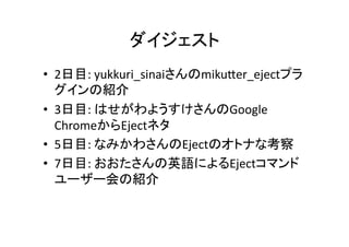 ダイジェスト	
•  2日目:	
  yukkuri_sinaiさんのmikuEer_ejectプラ
グインの紹介	
  
•  3日目:	
  はせがわようすけさんのGoogle	
  
ChromeからEjectネタ	
  
•  5日目:	
  なみかわさんのEjectのオトナな考察	
  
•  7日目:	
  おおたさんの英語によるEjectコマンド
ユーザー会の紹介	
  

 