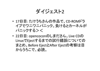 ダイジェスト2	
•  17日目:	
  たけうちさんの作品で、CD-­‐ROMドラ
イブでワニワニパニック。負けるとカーネルが
パニックする＞＜	
  
•  22日目:	
  opencoconのしまださん。Live	
  CDの
LinuxでEjectするまでの試行錯誤についての
まとめ。Before	
  EjectとA1er	
  Ejectの考察は目
からうろこで、必読。	

 