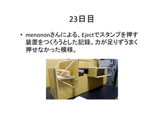 23日目	
•  menononさんによる、Ejectでスタンプを押す
装置をつくろうとした記録。力が足りずうまく
押せなかった模様。	

 