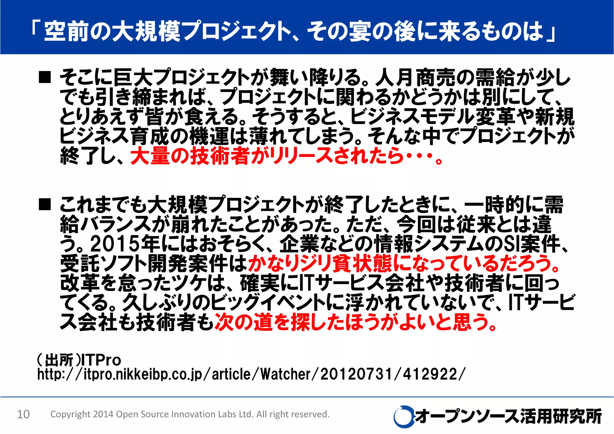「空前の大規模プロジェクト、その宴の後に来るものは」
そこに巨大プロジェクトが舞い降りる。人月商売の需給が少し
でも引き締まれば、プロジェクトに関わるかどうかは別にして、
とりあえず皆が食える。そうすると、ビジネスモデル変革や新規
ビジネス育成の機運は薄れてしまう。そんな中でプロジェクトが
終了し、大量の技術者がリリースされたら・・・。
これまでも大規模プロジェクトが終了したときに、一時的に需
給バランスが崩れたことがあった。ただ、今回は従来とは違
う。2015年にはおそらく、企業などの情報システムのSI案件、
受託ソフト開発案件はかなりジリ貧状態になっているだろう。
改革を怠ったツケは、確実にITサービス会社や技術者に回っ
てくる。久しぶりのビッグイベントに浮かれていないで、ITサービ
ス会社も技術者も次の道を探したほうがよいと思う。
（出所）ＩＴＰｒｏ
http://itpro.nikkeibp.co.jp/article/Watcher/20120731/412922/
10

Copyright 2014 Open Source Innovation Labs Ltd. All right reserved.

 
