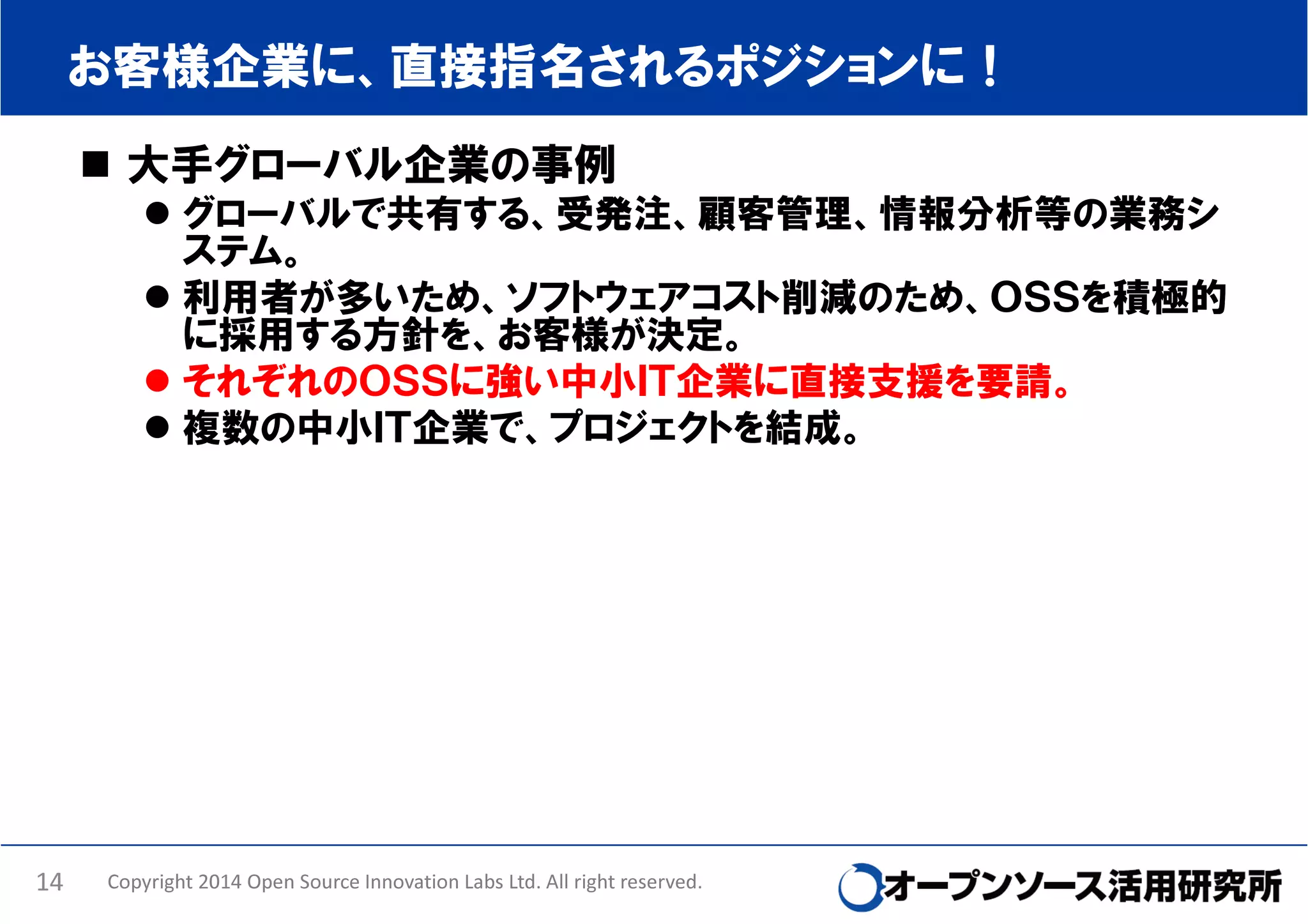 お客様企業に、直接指名されるポジションに！
大手グローバル企業の事例
グローバルで共有する、受発注、顧客管理、情報分析等の業務シ
ステム。
利用者が多いため、ソフトウェアコスト削減のため、ＯＳＳを積極的
に採用する方針を、お客様が決定。
それぞれのＯＳＳに強い中小ＩＴ企業に直接支援を要請。
複数の中小ＩＴ企業で、プロジェクトを結成。

14

Copyright 2014 Open Source Innovation Labs Ltd. All right reserved.

 