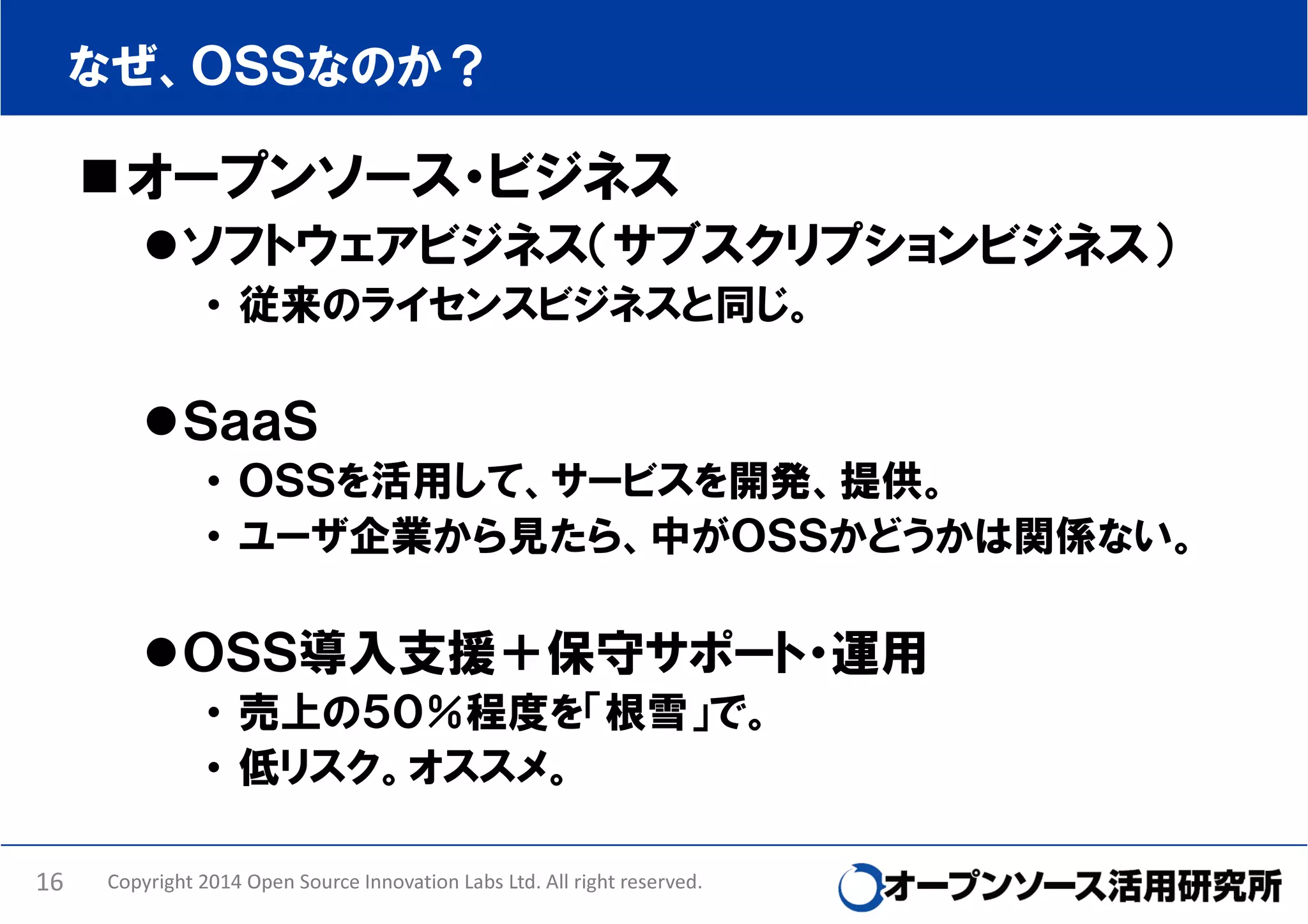 なぜ、ＯＳＳなのか？

オープンソース・ビジネス
ソフトウェアビジネス（サブスクリプションビジネス）
• 従来のライセンスビジネスと同じ。

ＳａａＳ
• ＯＳＳを活用して、サービスを開発、提供。
• ユーザ企業から見たら、中がＯＳＳかどうかは関係ない。

ＯＳＳ導入支援＋保守サポート・運用
• 売上の５０％程度を「根雪」で。
• 低リスク。オススメ。
16

Copyright 2014 Open Source Innovation Labs Ltd. All right reserved.

 