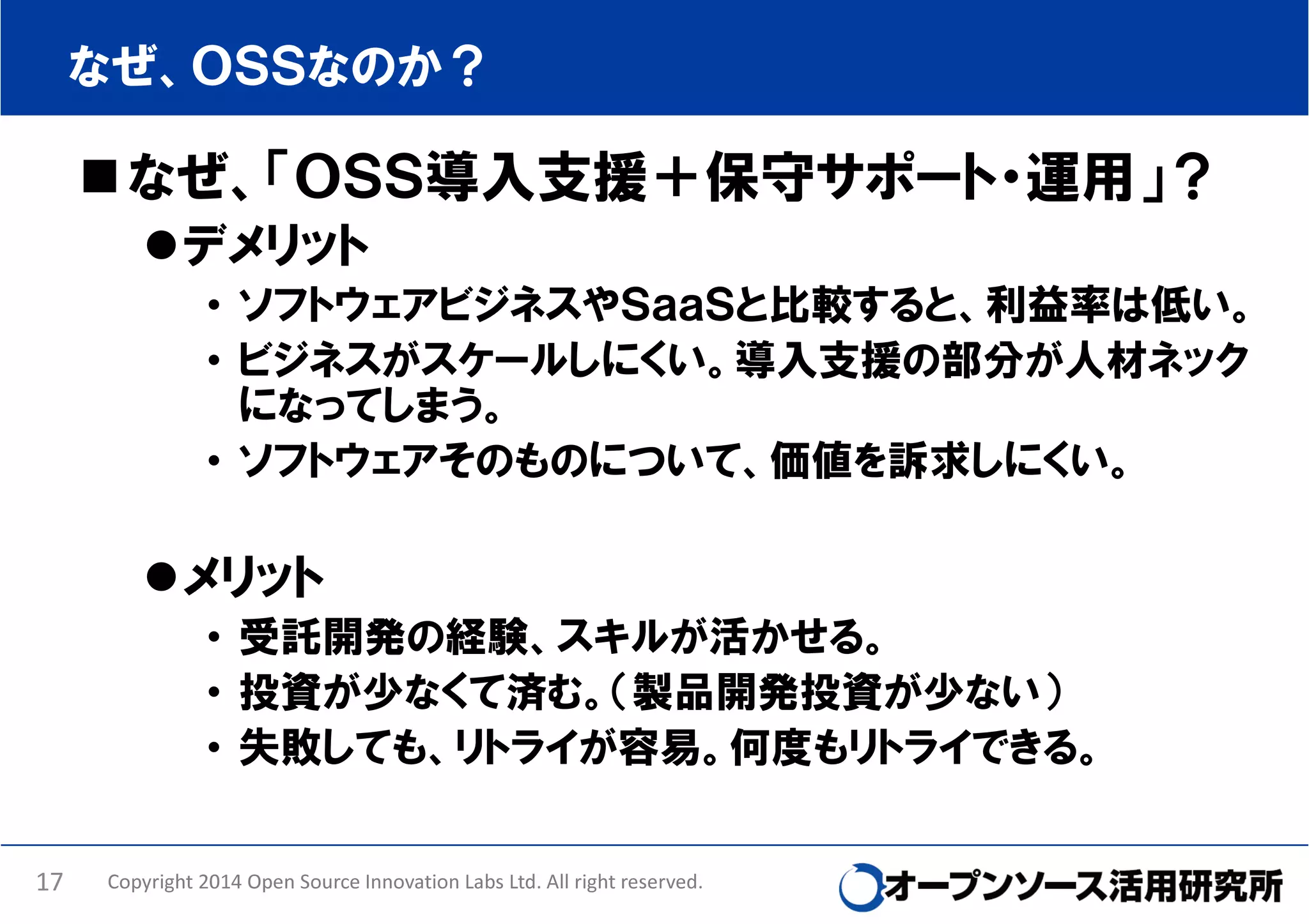 なぜ、ＯＳＳなのか？

なぜ、「ＯＳＳ導入支援＋保守サポート・運用」？
デメリット
• ソフトウェアビジネスやＳａａＳと比較すると、利益率は低い。
• ビジネスがスケールしにくい。導入支援の部分が人材ネック
になってしまう。
• ソフトウェアそのものについて、価値を訴求しにくい。

メリット
• 受託開発の経験、スキルが活かせる。
• 投資が少なくて済む。（製品開発投資が少ない）
• 失敗しても、リトライが容易。何度もリトライできる。
17

Copyright 2014 Open Source Innovation Labs Ltd. All right reserved.

 