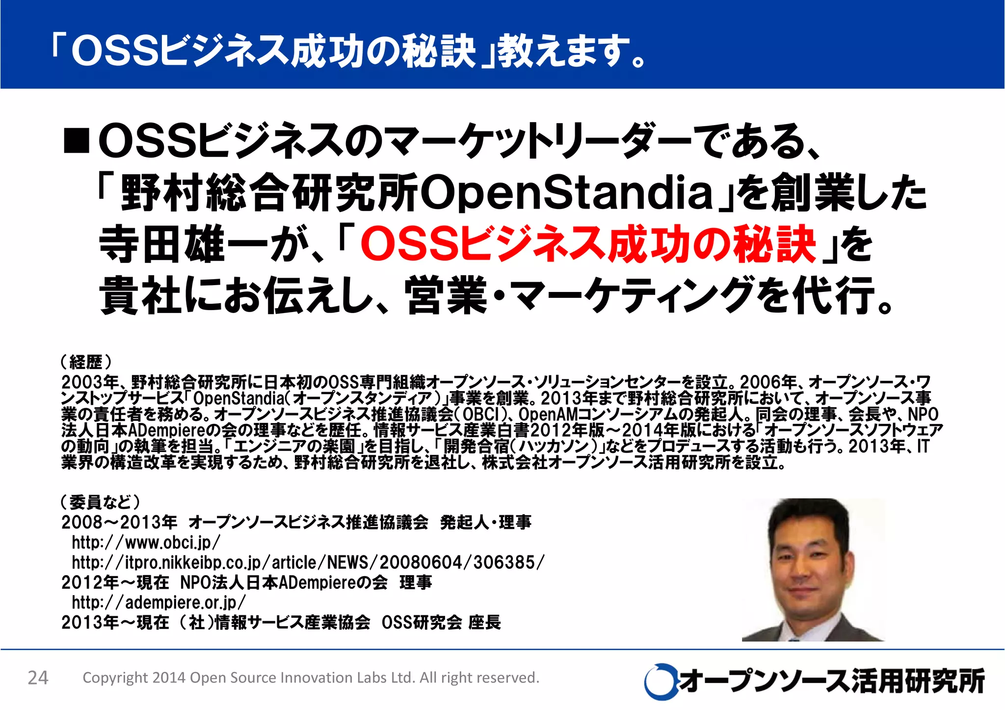 「ＯＳＳビジネス成功の秘訣」教えます。

ＯＳＳビジネスのマーケットリーダーである、
「野村総合研究所ＯｐｅｎＳｔａｎｄｉａ」を創業した
寺田雄一が、「ＯＳＳビジネス成功の秘訣」を
貴社にお伝えし、営業・マーケティングを代行。
（経歴）
2003年、野村総合研究所に日本初のOSS専門組織オープンソース・ソリューションセンターを設立。2006年、オープンソース・ワ
ンストップサービス「OpenStandia（オープンスタンディア）」事業を創業。2013年まで野村総合研究所において、オープンソース事
業の責任者を務める。オープンソースビジネス推進協議会（OBCI）、OpenAMコンソーシアムの発起人。同会の理事、会長や、NPO
法人日本ADempiereの会の理事などを歴任。情報サービス産業白書2012年版～2014年版における「オープンソースソフトウェア
の動向」の執筆を担当。「エンジニアの楽園」を目指し、「開発合宿（ハッカソン）」などをプロデュースする活動も行う。2013年、IT
業界の構造改革を実現するため、野村総合研究所を退社し、株式会社オープンソース活用研究所を設立。
（委員など）
2008～2013年 オープンソースビジネス推進協議会 発起人・理事
http://www.obci.jp/
http://itpro.nikkeibp.co.jp/article/NEWS/20080604/306385/
2012年～現在 NPO法人日本ADempiereの会 理事
http://adempiere.or.jp/
2013年～現在 （社）情報サービス産業協会 OSS研究会 座長

24

Copyright 2014 Open Source Innovation Labs Ltd. All right reserved.

 