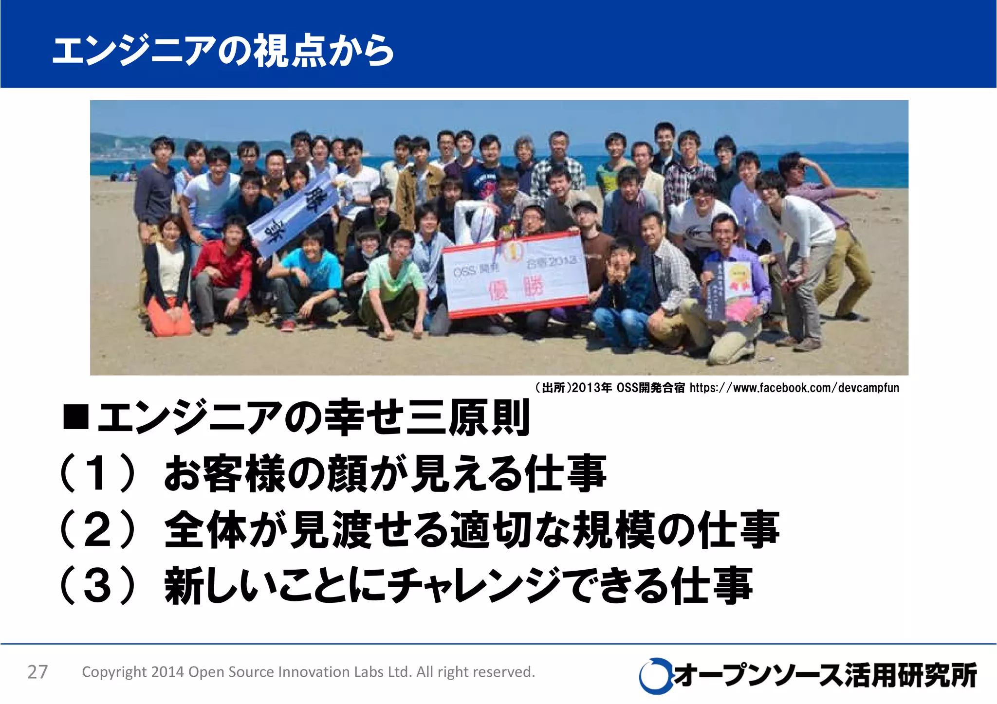 エンジニアの視点から

（出所）2013年 OSS開発合宿 https://www.facebook.com/devcampfun

エンジニアの幸せ三原則
（１） お客様の顔が見える仕事
（２） 全体が見渡せる適切な規模の仕事
（３） 新しいことにチャレンジできる仕事
27

Copyright 2014 Open Source Innovation Labs Ltd. All right reserved.

 