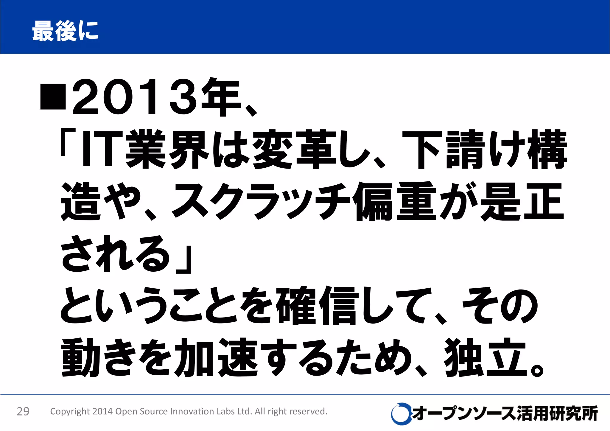 最後に

２０１３年、
「ＩＴ業界は変革し、下請け構
造や、スクラッチ偏重が是正
される」
ということを確信して、その
動きを加速するため、独立。
29

Copyright 2014 Open Source Innovation Labs Ltd. All right reserved.

 