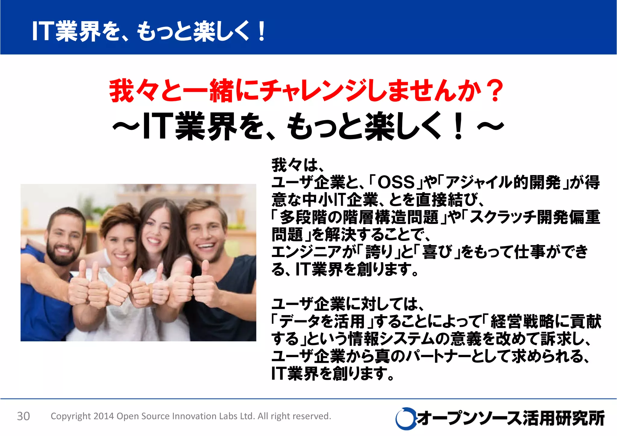 ＩＴ業界を、もっと楽しく！

我々と一緒にチャレンジしませんか？

～ＩＴ業界を、もっと楽しく！～
我々は、
ユーザ企業と、「ＯＳＳ」や「アジャイル的開発」が得
意な中小IT企業、とを直接結び、
「多段階の階層構造問題」や「スクラッチ開発偏重
問題」を解決することで、
エンジニアが「誇り」と「喜び」をもって仕事ができ
る、ＩＴ業界を創ります。
ユーザ企業に対しては、
「データを活用」することによって「経営戦略に貢献
する」という情報システムの意義を改めて訴求し、
ユーザ企業から真のパートナーとして求められる、
ＩＴ業界を創ります。
30

Copyright 2014 Open Source Innovation Labs Ltd. All right reserved.

 