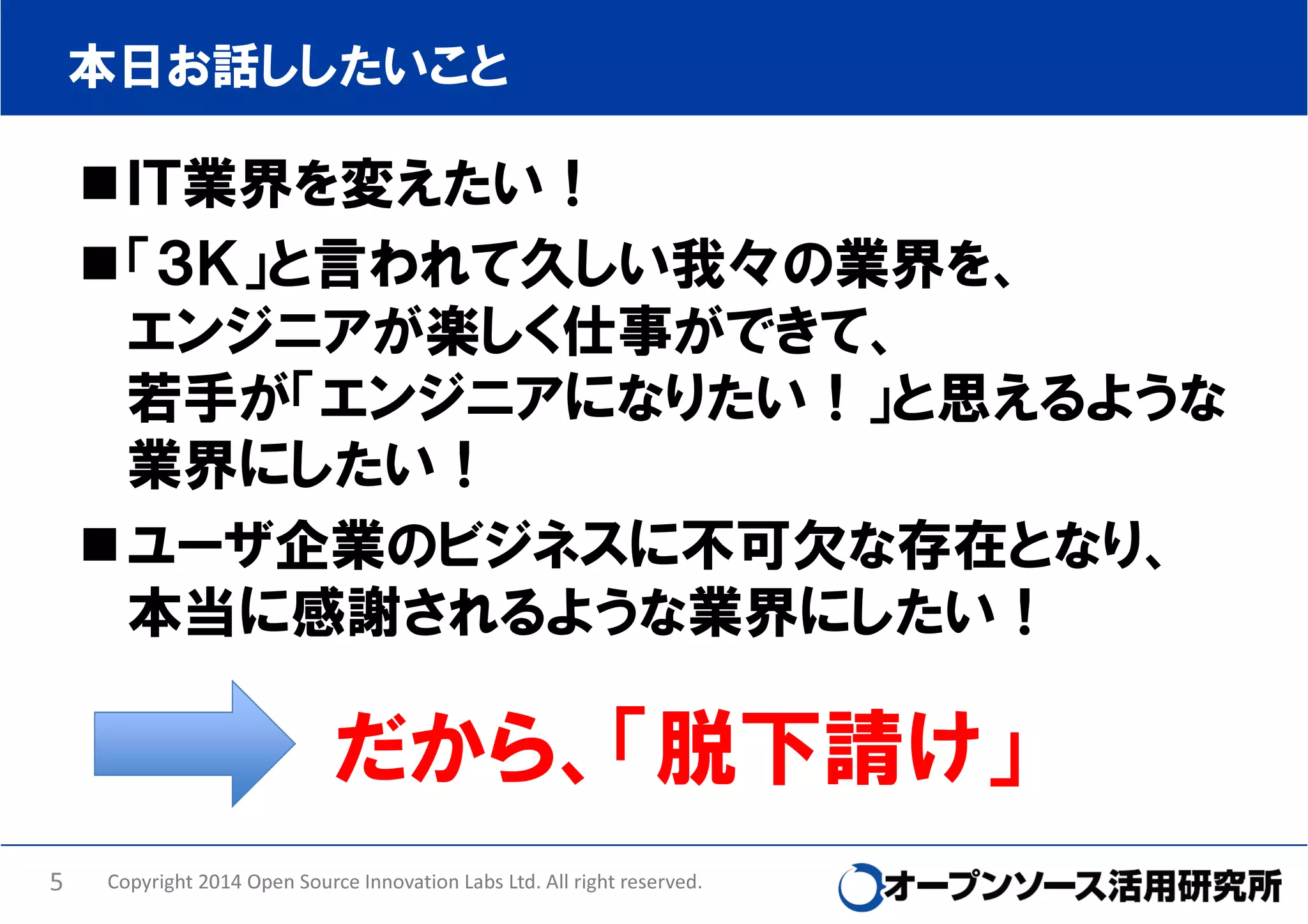本日お話ししたいこと

ＩＴ業界を変えたい！
「３Ｋ」と言われて久しい我々の業界を、
エンジニアが楽しく仕事ができて、
若手が「エンジニアになりたい！」と思えるような
業界にしたい！
ユーザ企業のビジネスに不可欠な存在となり、
本当に感謝されるような業界にしたい！

だから、「脱下請け」
5

Copyright 2014 Open Source Innovation Labs Ltd. All right reserved.

 