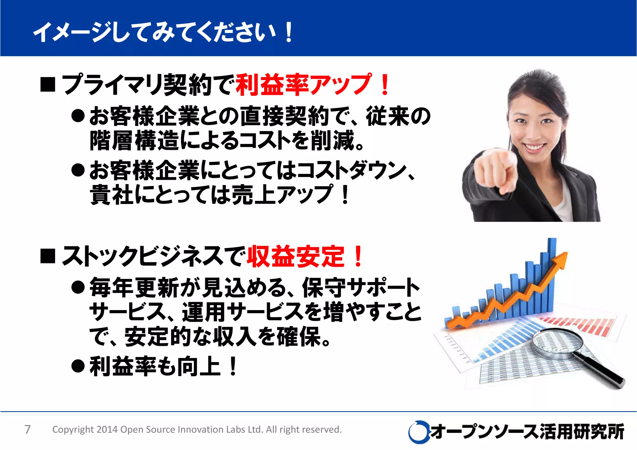 イメージしてみてください！

プライマリ契約で利益率アップ！
お客様企業との直接契約で、従来の
階層構造によるコストを削減。
お客様企業にとってはコストダウン、
貴社にとっては売上アップ！

ストックビジネスで収益安定！
毎年更新が見込める、保守サポート
サービス、運用サービスを増やすこと
で、安定的な収入を確保。
利益率も向上！
7

Copyright 2014 Open Source Innovation Labs Ltd. All right reserved.

 