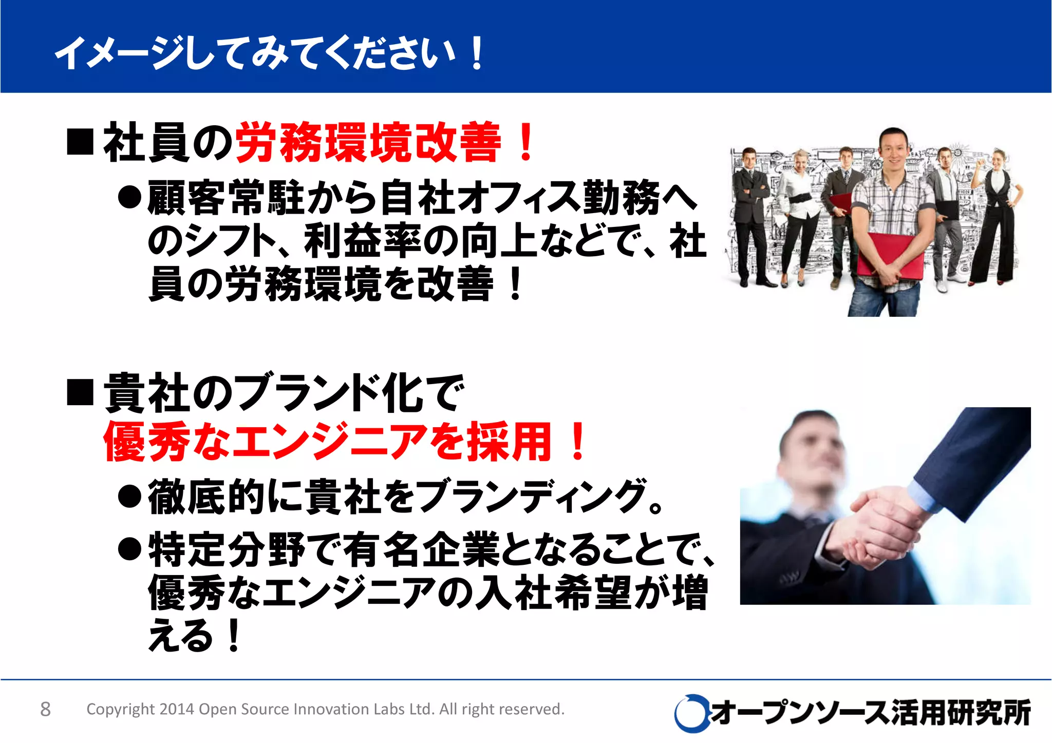 イメージしてみてください！

社員の労務環境改善！
顧客常駐から自社オフィス勤務へ
のシフト、利益率の向上などで、社
員の労務環境を改善！

貴社のブランド化で
優秀なエンジニアを採用！
徹底的に貴社をブランディング。
特定分野で有名企業となることで、
優秀なエンジニアの入社希望が増
える！
8

Copyright 2014 Open Source Innovation Labs Ltd. All right reserved.

 