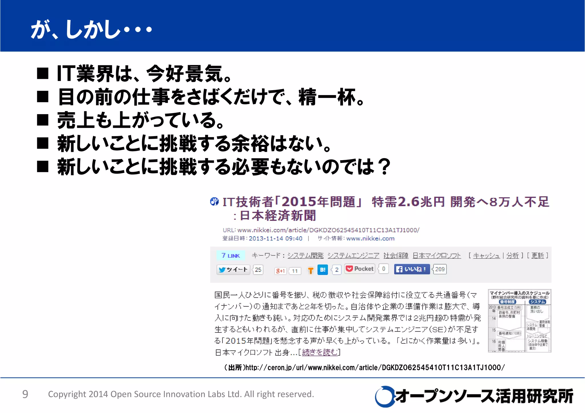が、しかし・・・
ＩＴ業界は、今好景気。
目の前の仕事をさばくだけで、精一杯。
売上も上がっている。
新しいことに挑戦する余裕はない。
新しいことに挑戦する必要もないのでは？

（出所）http://ceron.jp/url/www.nikkei.com/article/DGKDZO62545410T11C13A1TJ1000/

9

Copyright 2014 Open Source Innovation Labs Ltd. All right reserved.

 