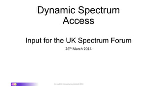 (c) Larkhill Consultancy Limited 2014
Dynamic Spectrum
Access
Input for the UK Spectrum Forum
26th March 2014
 