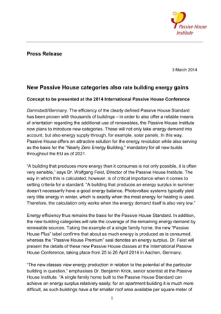 Press Release
3 March 2014

New Passive House categories also rate building energy gains
Concept to be presented at the 2014 International Passive House Conference
Darmstadt/Germany. The efficiency of the clearly defined Passive House Standard
has been proven with thousands of buildings – in order to also offer a reliable means
of orientation regarding the additional use of renewables, the Passive House Institute
now plans to introduce new categories. These will not only take energy demand into
account, but also energy supply through, for example, solar panels. In this way,
Passive House offers an attractive solution for the energy revolution while also serving
as the basis for the “Nearly Zero Energy Building,” mandatory for all new builds
throughout the EU as of 2021.
“A building that produces more energy than it consumes is not only possible, it is often
very sensible,” says Dr. Wolfgang Feist, Director of the Passive House Institute. The
way in which this is calculated, however, is of critical importance when it comes to
setting criteria for a standard. “A building that produces an energy surplus in summer
doesn’t necessarily have a good energy balance. Photovoltaic systems typically yield
very little energy in winter, which is exactly when the most energy for heating is used.
Therefore, the calculation only works when the energy demand itself is also very low.”
Energy efficiency thus remains the basis for the Passive House Standard. In addition,
the new building categories will rate the coverage of the remaining energy demand by
renewable sources. Taking the example of a single family home, the new “Passive
House Plus” label confirms that about as much energy is produced as is consumed,
whereas the “Passive House Premium” seal denotes an energy surplus. Dr. Feist will
present the details of these new Passive House classes at the International Passive
House Conference, taking place from 25 to 26 April 2014 in Aachen, Germany.
“The new classes view energy production in relation to the potential of the particular
building in question,” emphasises Dr. Benjamin Krick, senior scientist at the Passive
House Institute. “A single family home built to the Passive House Standard can
achieve an energy surplus relatively easily; for an apartment building it is much more
difficult, as such buildings have a far smaller roof area available per square meter of
1

 