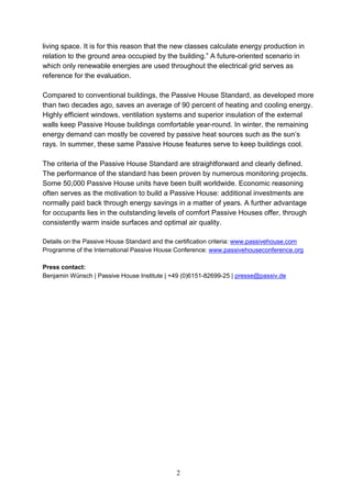 living space. It is for this reason that the new classes calculate energy production in
relation to the ground area occupied by the building.” A future-oriented scenario in
which only renewable energies are used throughout the electrical grid serves as
reference for the evaluation.
Compared to conventional buildings, the Passive House Standard, as developed more
than two decades ago, saves an average of 90 percent of heating and cooling energy.
Highly efficient windows, ventilation systems and superior insulation of the external
walls keep Passive House buildings comfortable year-round. In winter, the remaining
energy demand can mostly be covered by passive heat sources such as the sun’s
rays. In summer, these same Passive House features serve to keep buildings cool.
The criteria of the Passive House Standard are straightforward and clearly defined.
The performance of the standard has been proven by numerous monitoring projects.
Some 50,000 Passive House units have been built worldwide. Economic reasoning
often serves as the motivation to build a Passive House: additional investments are
normally paid back through energy savings in a matter of years. A further advantage
for occupants lies in the outstanding levels of comfort Passive Houses offer, through
consistently warm inside surfaces and optimal air quality.
Details on the Passive House Standard and the certification criteria: www.passivehouse.com
Programme of the International Passive House Conference: www.passivehouseconference.org
Press contact:
Benjamin Wünsch | Passive House Institute | +49 (0)6151-82699-25 | presse@passiv.de

2

 