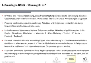 1. Grundlagen BPMN – Worum geht es?
3
 BPMN ist eine Prozessmodellierung, die auf Wertschöpfung und eine starke Verknüpfung zwischen
Geschäftsabläufen und IT orientiert ist.  Besonders interessant für das Anforderungsmanagement.
 Prozesse werden dabei als eine Abfolge von Aktivitäten und Ereignissen verstanden, die durch
Sequenzflüsse eindeutig geordnet werden.
 In den Prozessen können verschiedene Teilnehmer und ihre Aktivitäten abgebildet werden (z. B.:
Kunde – Dienstleister, Mitarbeiter 1 – Mitarbeiter 2 – Chef, Marketing – Vertrieb – IT, Kunde –
Frontend – Backend).
 Prozesse können für einzelne Anspruchsgruppen (Geschäftsführung vs. Entwickler) unterschiedlich
detailliert modelliert werden, wobei sich Teile der Modelle wiederverwenden lassen.  Teilprozesse
lassen sich „einklappen“ und können in mehreren Diagrammen genutzt werden.
 Es werden einheitliche Symbole und feste Regeln verwendet, sodass die Prozesse mit zunehmendem
Detaillierungsgrad einen möglichst geringen Interpretationsspielraum aufweisen (Es sei denn, dies ist
gewünscht!).
Robert Piehler | 26.02.2014
 